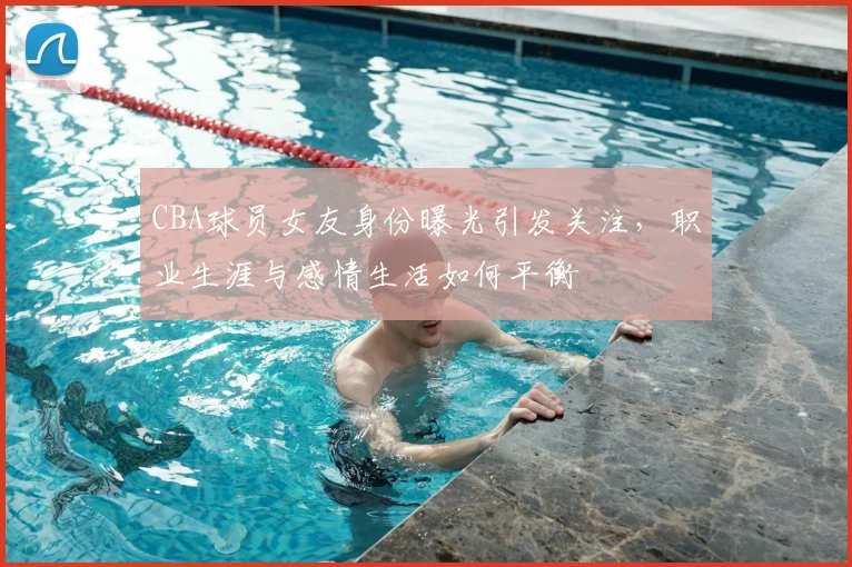 CBA球员女友身份曝光引发关注，职业生涯与感情生活如何平衡