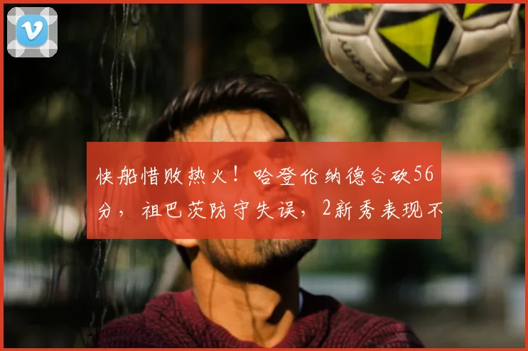 快船惜败热火！哈登伦纳德合砍56分，祖巴茨防守失误，2新秀表现不俗