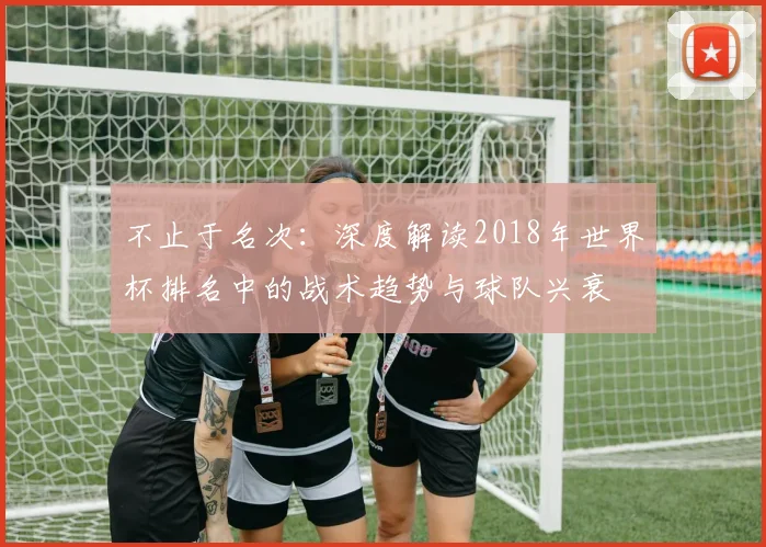 不止于名次:深度解读2018年世界杯排名中的战术趋势与球队兴衰