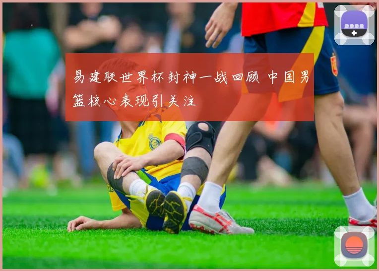 易建联世界杯封神一战回顾 中国男篮核心表现引关注