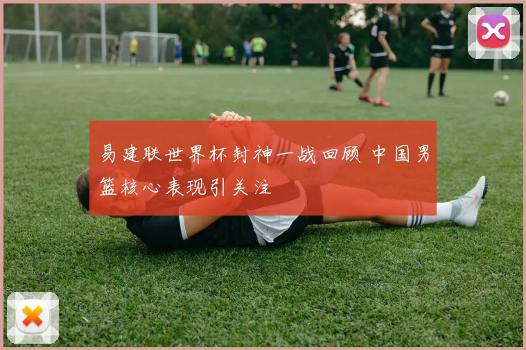 易建联世界杯封神一战回顾 中国男篮核心表现引关注