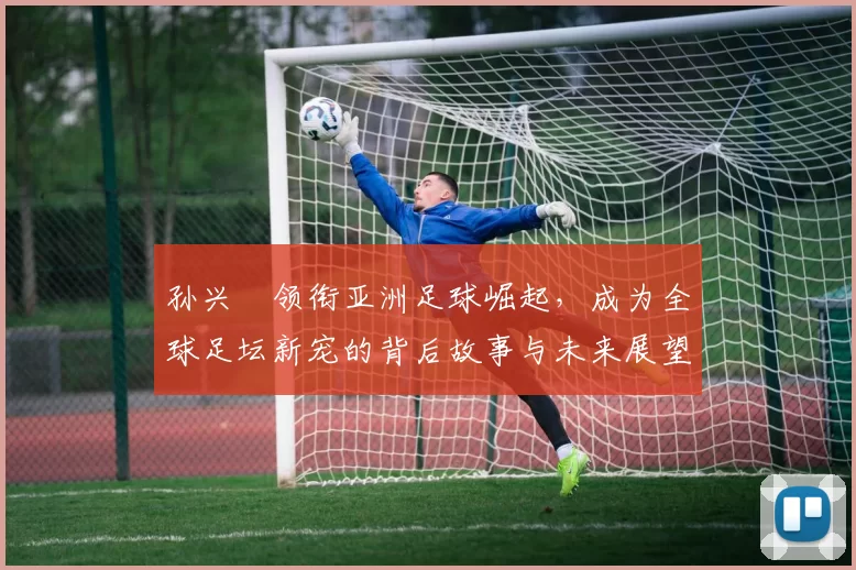孙兴慜领衔亚洲足球崛起，成为全球足坛新宠的背后故事与未来展望