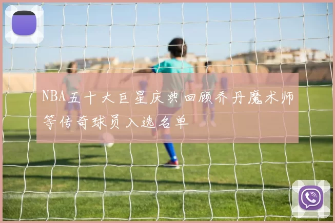 NBA五十大巨星庆典回顾乔丹魔术师等传奇球员入选名单