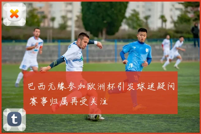 巴西无缘参加欧洲杯引发球迷疑问 赛事归属再受关注