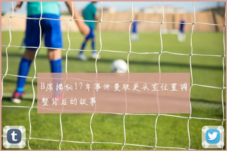 B席揭秘17年事件曼联更衣室位置调整背后的故事