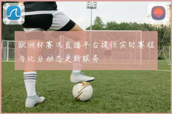 欧洲杯赛况直播平台提供实时赛程与比分动态更新服务