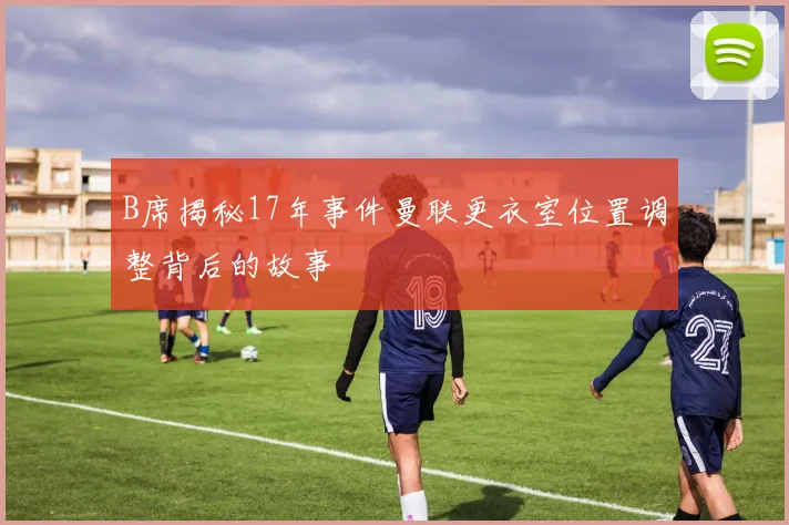 B席揭秘17年事件曼联更衣室位置调整背后的故事
