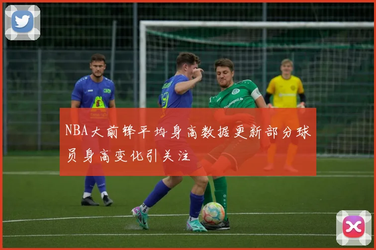 NBA大前锋平均身高数据更新部分球员身高变化引关注