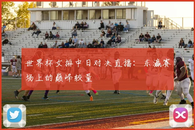 世界杯女排中日对决直播：东瀛赛场上的巅峰较量