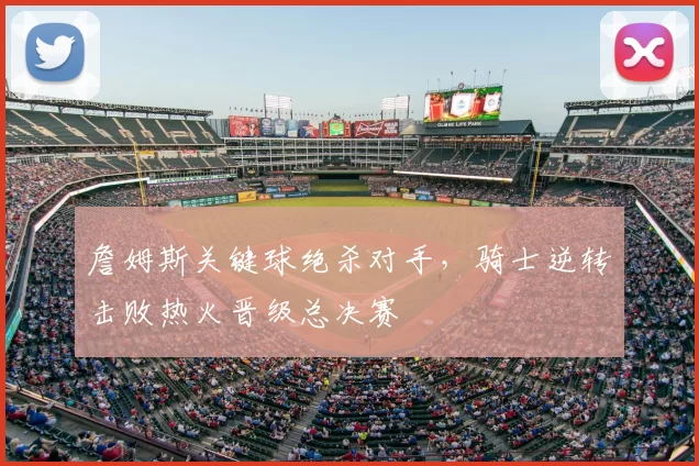 詹姆斯关键球绝杀对手，骑士逆转击败热火晋级总决赛