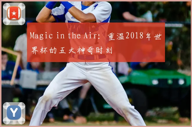 Magic in the Air:重温2018年世界杯的五大神奇时刻
