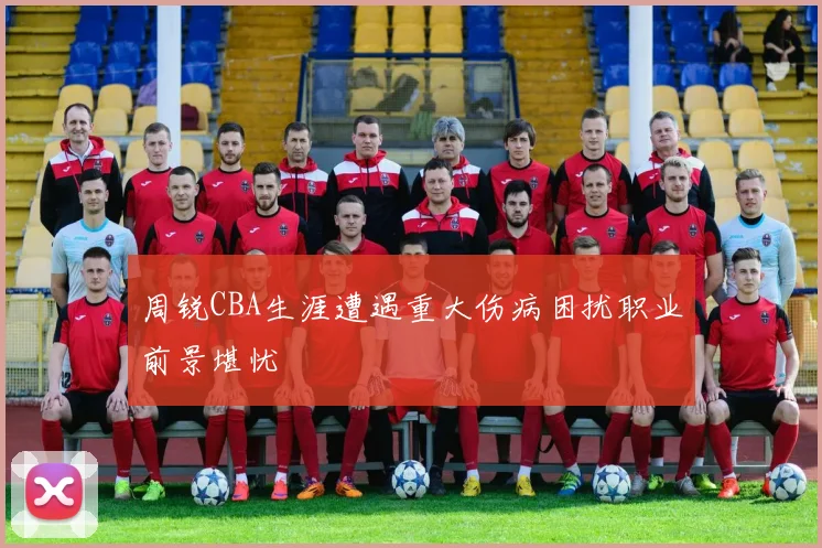 周锐CBA生涯遭遇重大伤病困扰职业前景堪忧