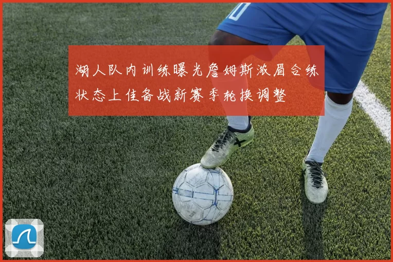 湖人队内训练曝光詹姆斯浓眉合练状态上佳备战新赛季轮换调整