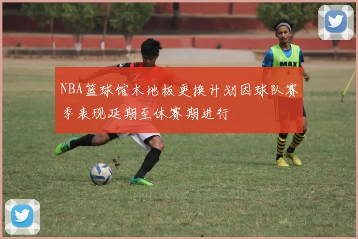 NBA篮球馆木地板更换计划因球队赛季表现延期至休赛期进行