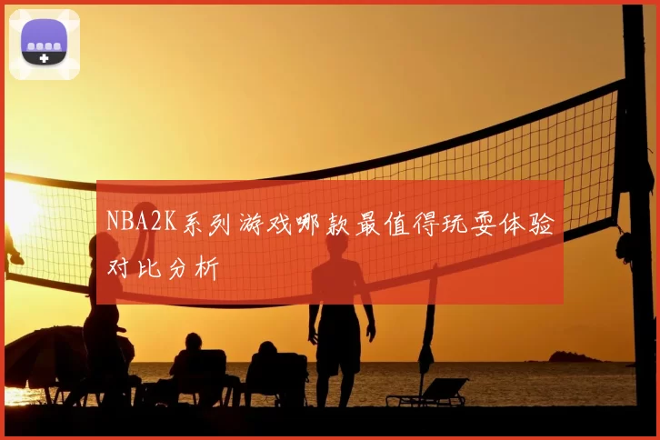 NBA2K系列游戏哪款最值得玩耍体验对比分析