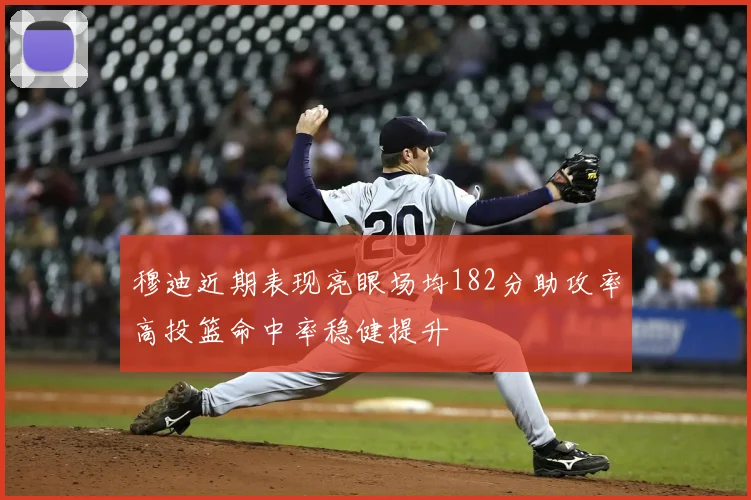 穆迪近期表现亮眼场均182分助攻率高投篮命中率稳健提升
