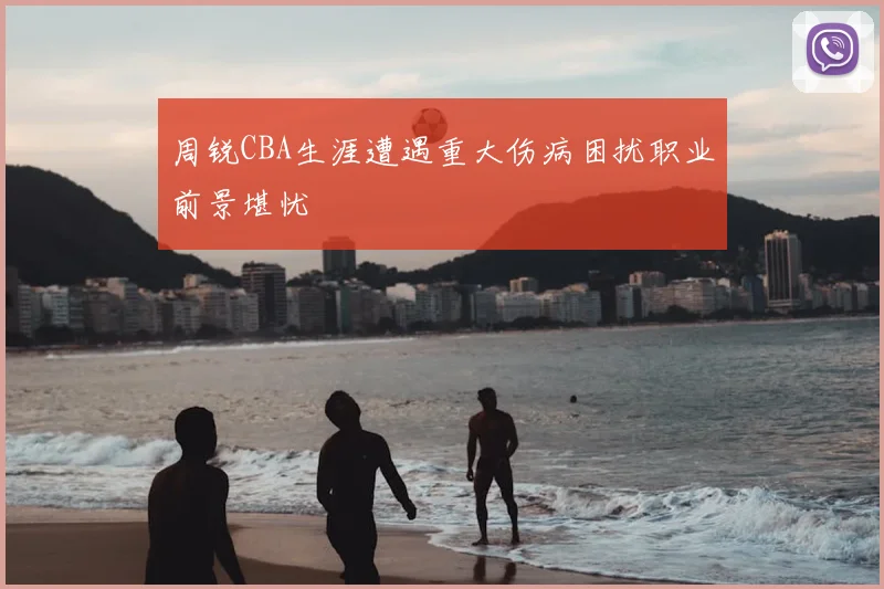 周锐CBA生涯遭遇重大伤病困扰职业前景堪忧