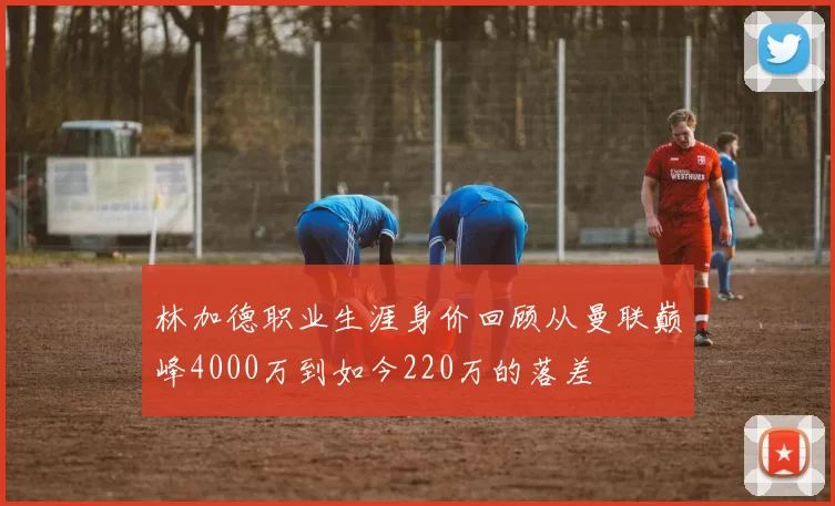 林加德职业生涯身价回顾从曼联巅峰4000万到如今220万的落差