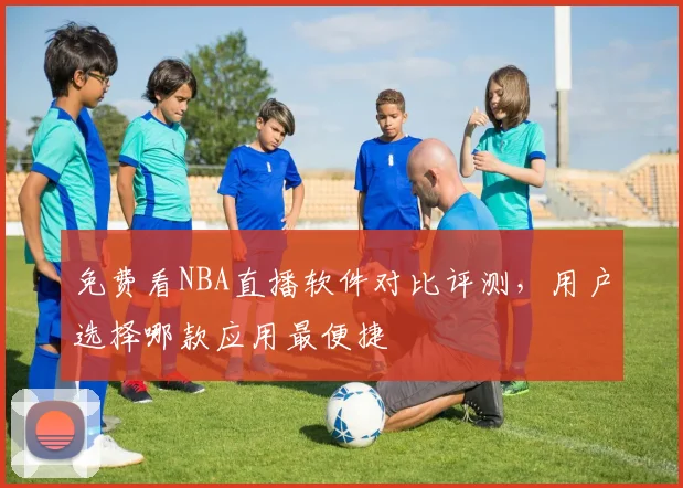 免费看NBA直播软件对比评测,用户选择哪款应用最便捷