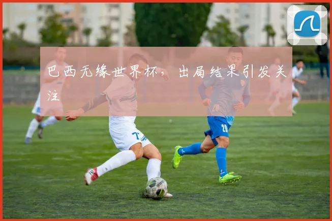巴西无缘世界杯，出局结果引发关注