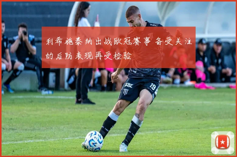 利希施泰纳出战欧冠赛事 备受关注的后防表现再受检验