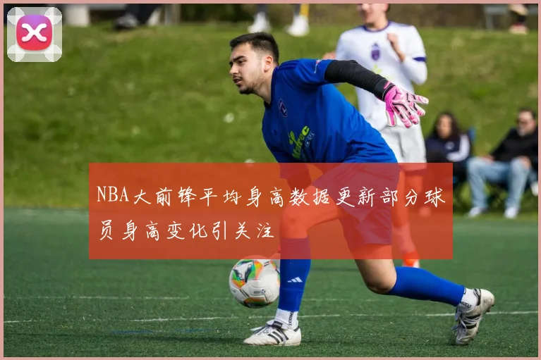 NBA大前锋平均身高数据更新部分球员身高变化引关注