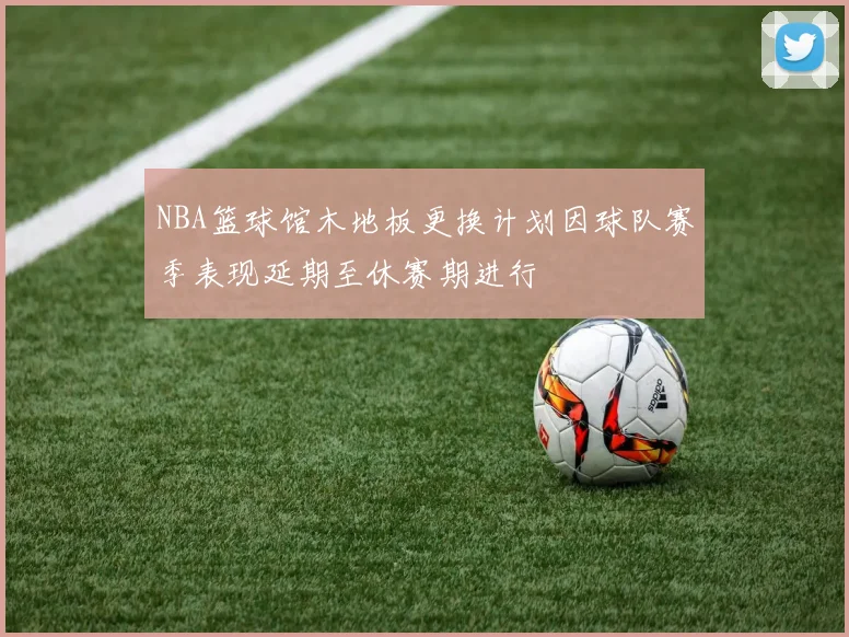 NBA篮球馆木地板更换计划因球队赛季表现延期至休赛期进行