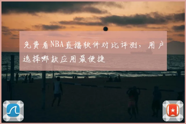 免费看NBA直播软件对比评测,用户选择哪款应用最便捷