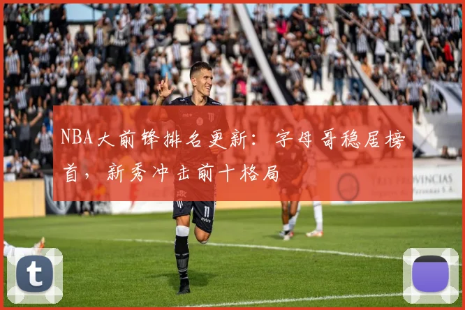NBA大前锋排名更新：字母哥稳居榜首，新秀冲击前十格局