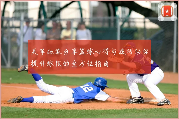 吴军独家分享篮球心得与技巧助你提升球技的全方位指南