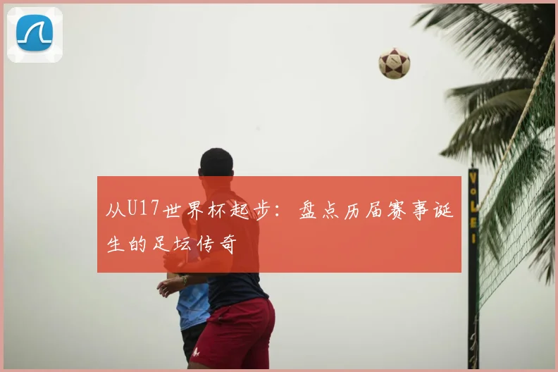从U17世界杯起步:盘点历届赛事诞生的足坛传奇