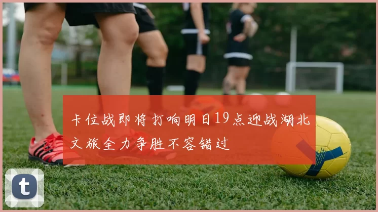 卡位战即将打响明日19点迎战湖北文旅全力争胜不容错过