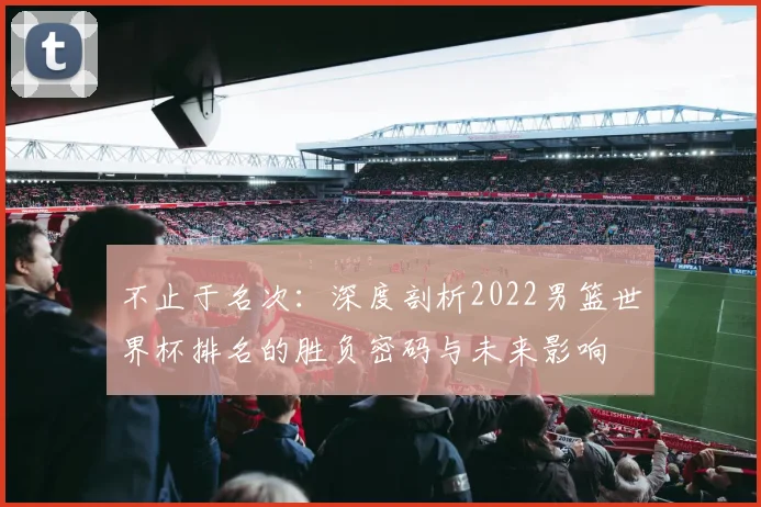 不止于名次:深度剖析2022男篮世界杯排名的胜负密码与未来影响