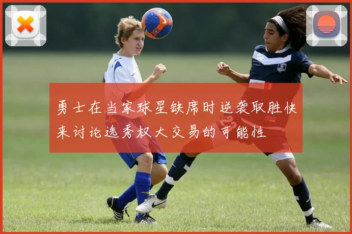 勇士在当家球星缺席时逆袭取胜快来讨论选秀权大交易的可能性