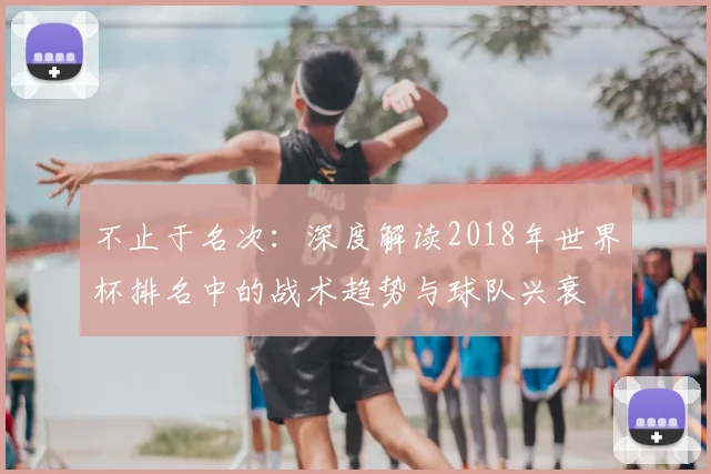 不止于名次:深度解读2018年世界杯排名中的战术趋势与球队兴衰