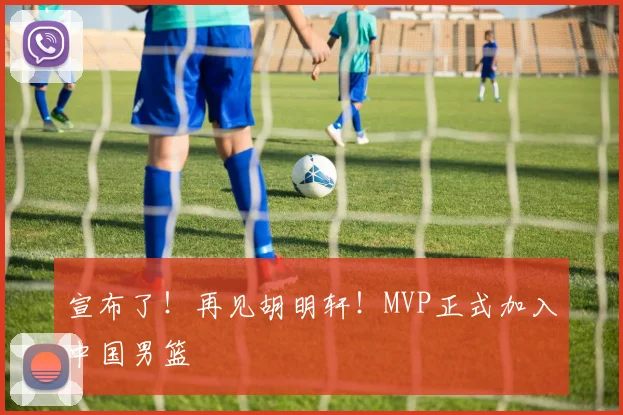 宣布了！再见胡明轩！MVP正式加入中国男篮