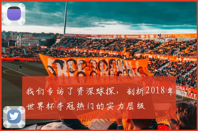 我们专访了资深球探,剖析2018年世界杯夺冠热门的实力层级