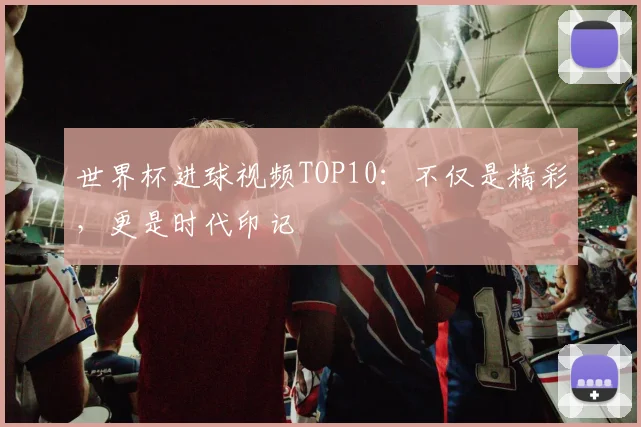 世界杯进球视频TOP10：不仅是精彩，更是时代印记