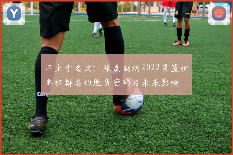 不止于名次:深度剖析2022男篮世界杯排名的胜负密码与未来影响