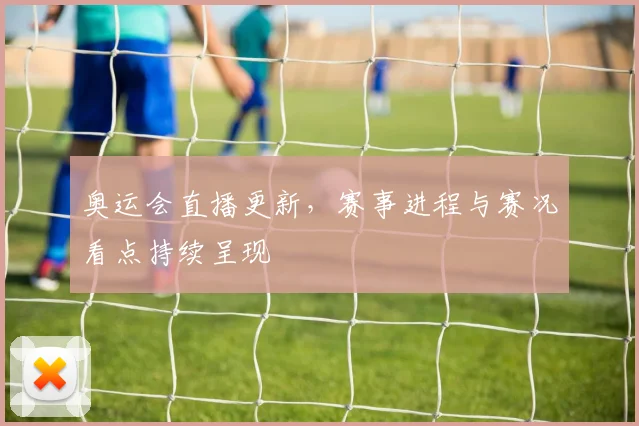 奥运会直播更新，赛事进程与赛况看点持续呈现