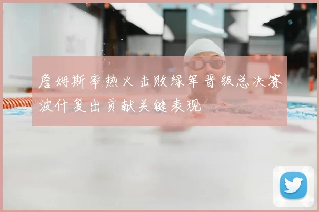 詹姆斯率热火击败绿军晋级总决赛波什复出贡献关键表现