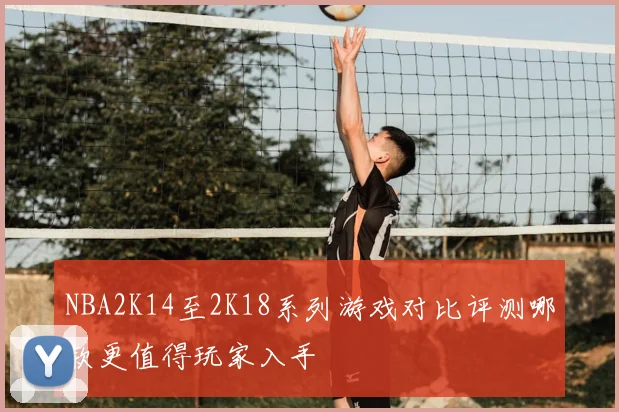 NBA2K14至2K18系列游戏对比评测哪款更值得玩家入手