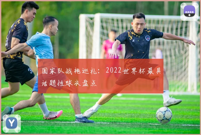 国家队战袍巡礼：2022世界杯最具话题性球衣盘点