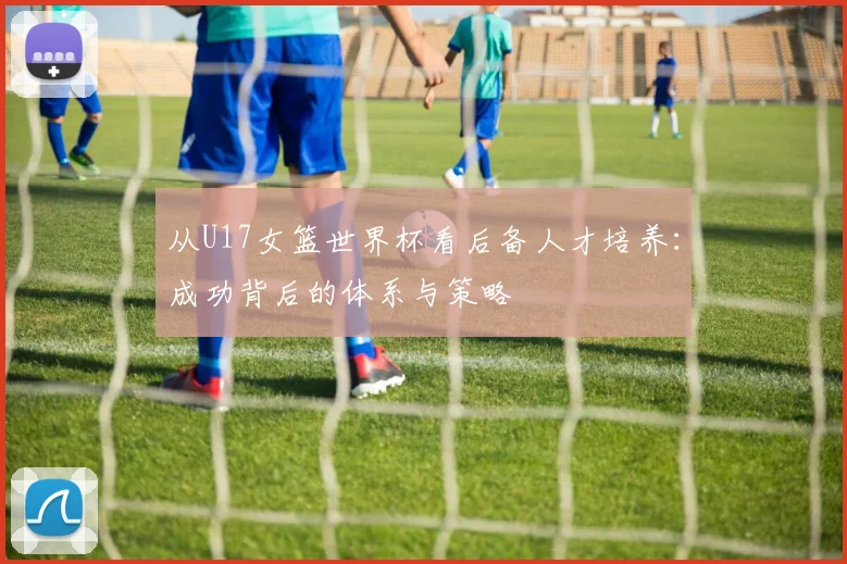 从U17女篮世界杯看后备人才培养：成功背后的体系与策略