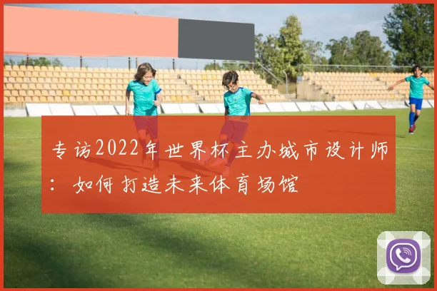 专访2022年世界杯主办城市设计师：如何打造未来体育场馆