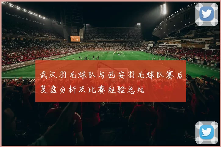 武汉羽毛球队与西安羽毛球队赛后复盘分析及比赛经验总结