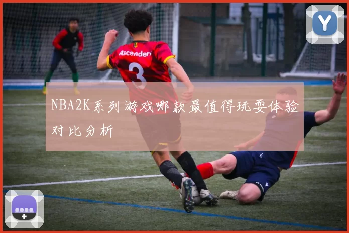 NBA2K系列游戏哪款最值得玩耍体验对比分析