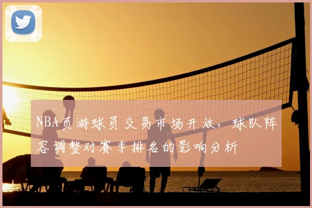 NBA页游球员交易市场开放，球队阵容调整对赛季排名的影响分析