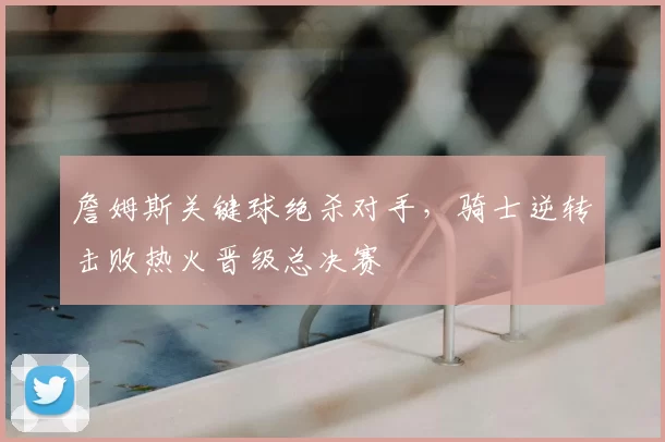 詹姆斯关键球绝杀对手，骑士逆转击败热火晋级总决赛