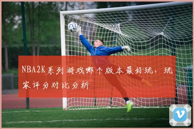 NBA2K系列游戏哪个版本最好玩，玩家评分对比分析